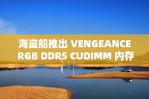 海盗船推出 VENGEANCE RGB DDR5 CUDIMM 内存：容量最高 96 GB，频率 9200 MT/s