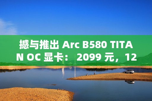 撼与推出 Arc B580 TITAN OC 显卡： 2099 元，12 月 13 日上市