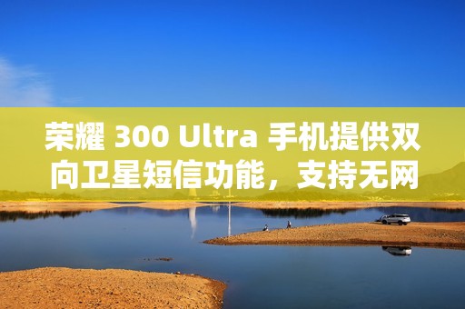 荣耀 300 Ultra 手机提供双向卫星短信功能，支持无网直连高德求救