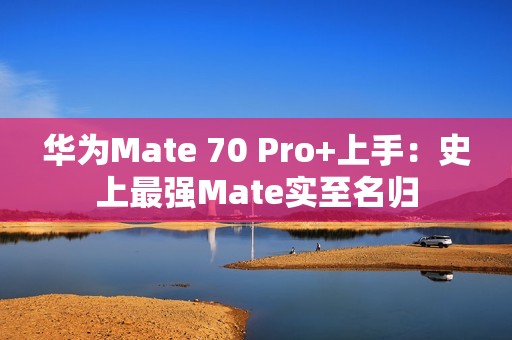 华为Mate 70 Pro+上手：史上最强Mate实至名归