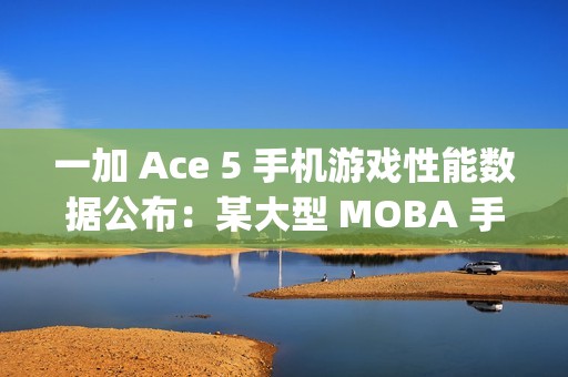 一加 Ace 5 手机游戏性能数据公布：某大型 MOBA 手游平均帧率 120fps、功耗 3.4W