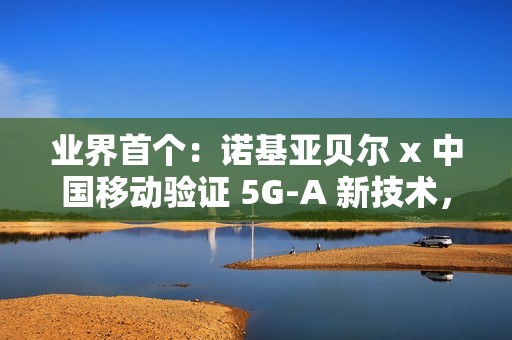 业界首个：诺基亚贝尔 x 中国移动验证 5G-A 新技术，网络拥塞下时延低于 20ms