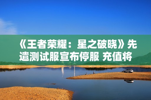 《王者荣耀：星之破晓》先遣测试服宣布停服 充值将全额退款