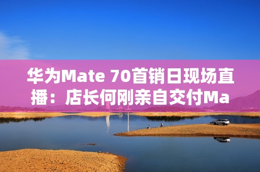 华为Mate 70首销日现场直播：店长何刚亲自交付Mate 70