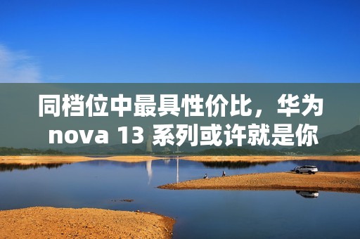 同档位中最具性价比，华为 nova 13 系列或许就是你的双十二换机最佳选择