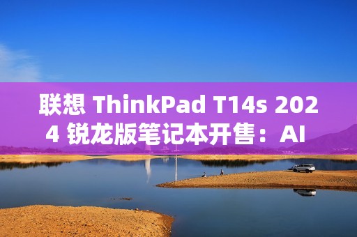 联想 ThinkPad T14s 2024 锐龙版笔记本开售：AI 7 PRO 360U 处理器，9999 元
