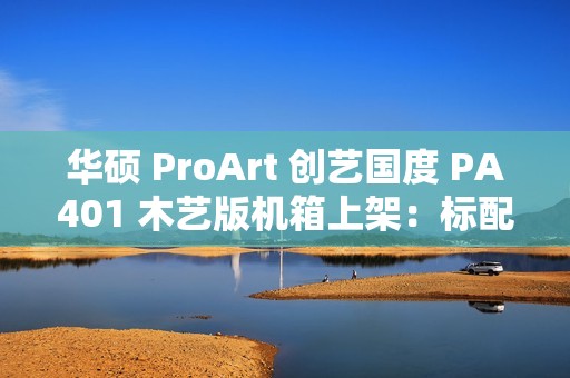 华硕 ProArt 创艺国度 PA401 木艺版机箱上架：标配双 160mm 特规风扇，579 元