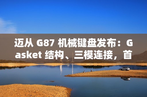 迈从 G87 机械键盘发布：Gasket 结构、三模连接，首发 99 元起