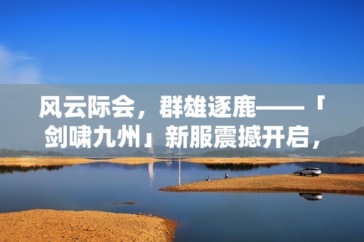 风云际会，群雄逐鹿——「剑啸九州」新服震撼开启，共创荣耀传奇！