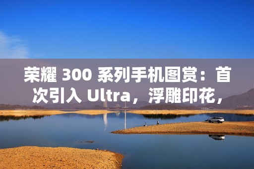 荣耀 300 系列手机图赏：首次引入 Ultra，浮雕印花，大自然美学