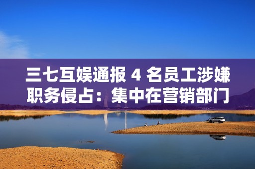 三七互娱通报 4 名员工涉嫌职务侵占：集中在营销部门，已被立案