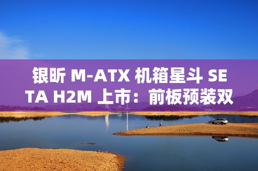 银昕 M-ATX 机箱星斗 SETA H2M 上市：前板预装双 160mm 风扇，599 元