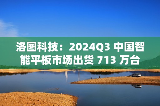 洛图科技：2024Q3 中国智能平板市场出货 713 万台，同比增长 3.5%