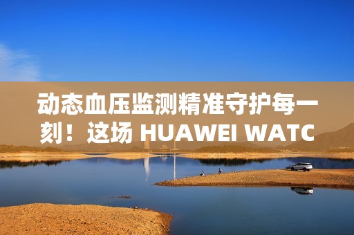 动态血压监测精准守护每一刻！这场 HUAWEI WATCH D2 品鉴会，如此引领健康生活方式