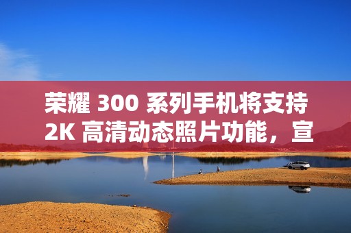 荣耀 300 系列手机将支持 2K 高清动态照片功能，宣称“高清防抖、智能选帧”