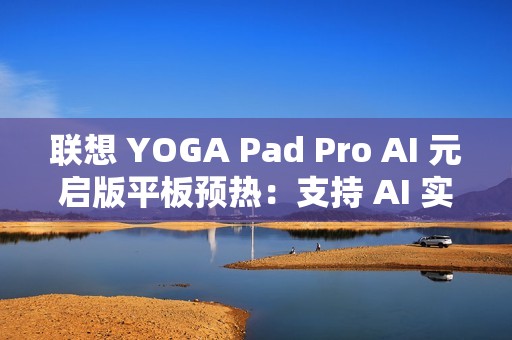 联想 YOGA Pad Pro AI 元启版平板预热：支持 AI 实时字幕、会议总结等功能