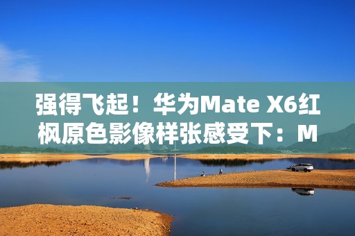 强得飞起！华为Mate X6红枫原色影像样张感受下：Mate 60、Pura 70已成牛夫人