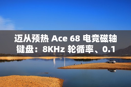 迈从预热 Ace 68 电竞磁轴键盘：8KHz 轮循率、0.1ms 延迟、可选侧刻键帽