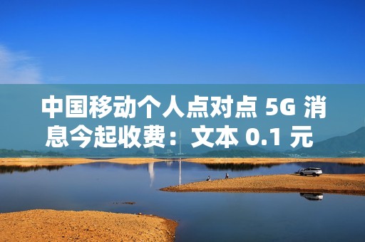 中国移动个人点对点 5G 消息今起收费：文本 0.1 元 / 条、富媒体 0.3 元 / 条