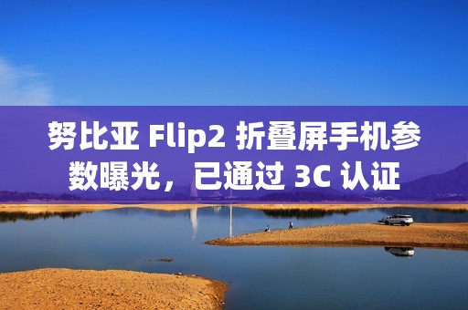 努比亚 Flip2 折叠屏手机参数曝光，已通过 3C 认证
