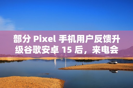 部分 Pixel 手机用户反馈升级谷歌安卓 15 后，来电会出现“牛皮癣”通知