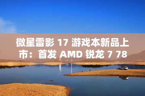 微星雷影 17 游戏本新品上市：首发 AMD 锐龙 7 7840HX 处理器 + RTX 4060 显卡，7599 元