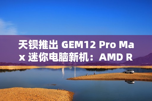 天钡推出 GEM12 Pro Max 迷你电脑新机：AMD R7 8845HS、独立 Oculink + 前后 USB 4 + 双 2.5G 网口