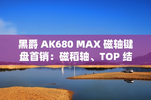 黑爵 AK680 MAX 磁轴键盘首销：磁稻轴、TOP 结构，79 元起