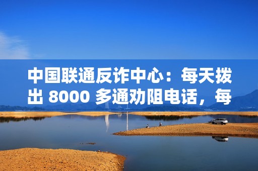 中国联通反诈中心：每天拨出 8000 多通劝阻电话，每月避免直接经济损失 7 亿余元