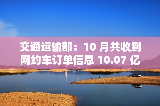 交通运输部：10 月共收到网约车订单信息 10.07 亿单，环比上升 1.9%
