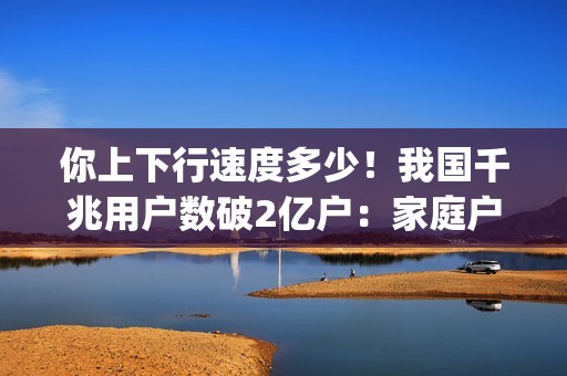 你上下行速度多少！我国千兆用户数破2亿户：家庭户均接入带宽达506.9Mbps