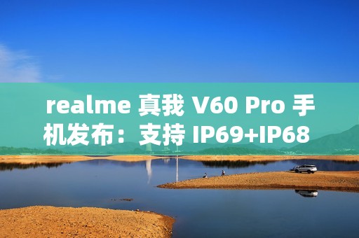 realme 真我 V60 Pro 手机发布：支持 IP69+IP68 级防水、5600mAh 电池，1599 元起