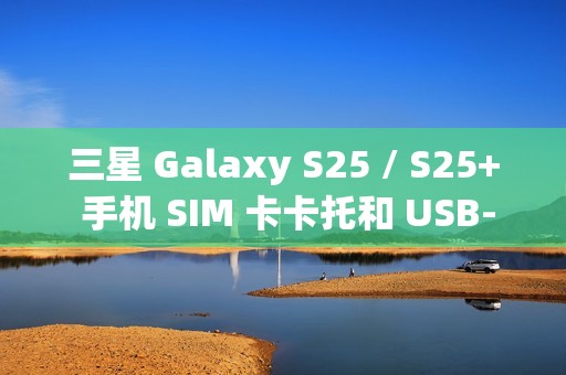 三星 Galaxy S25 / S25+ 手机 SIM 卡卡托和 USB-C 电路板曝光