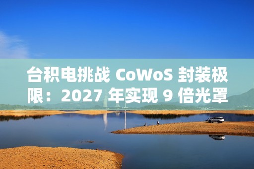 台积电挑战 CoWoS 封装极限：2027 年实现 9 倍光罩尺寸、7722 平方毫米，12 个 HBM4 堆叠