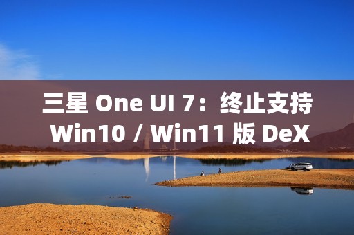 三星 One UI 7：终止支持 Win10 / Win11 版 DeX，屏蔽 Edge Panels 应用