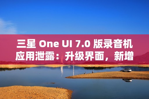 三星 One UI 7.0 版录音机应用泄露：升级界面，新增“移动至安全文件夹”功能