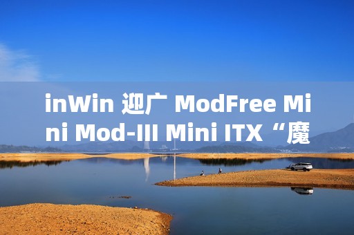inWin 迎广 ModFree Mini Mod-III Mini ITX“魔飞迷你禅木”机箱开售，1699 元