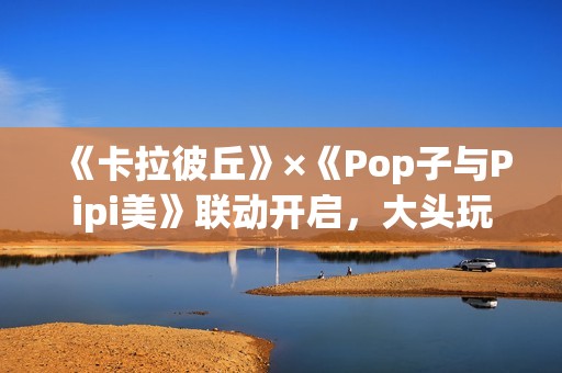《卡拉彼丘》×《Pop子与Pipi美》联动开启，大头玩法、联动皮肤激萌上线！