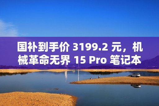 国补到手价 3199.2 元，机械革命无界 15 Pro 笔记本新增 R7-8745HS 版本