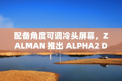配备角度可调冷头屏幕，ZALMAN 推出 ALPHA2 DS 系列一体式水冷散热器