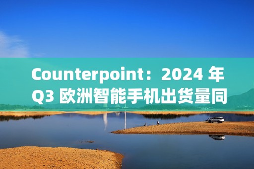 Counterpoint：2024 年 Q3 欧洲智能手机出货量同比增长 8%，三星、苹果、小米前三