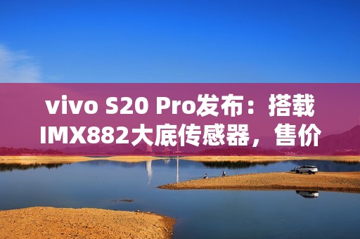 vivo S20 Pro发布：搭载IMX882大底传感器，售价3399元起