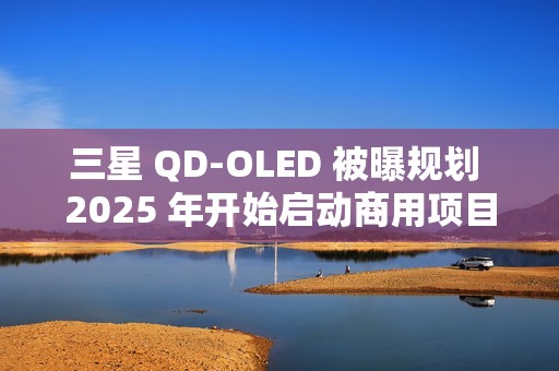 三星 QD-OLED 被曝规划 2025 年开始启动商用项目，提供 27/31.5 英寸 4K 240/165Hz 面板