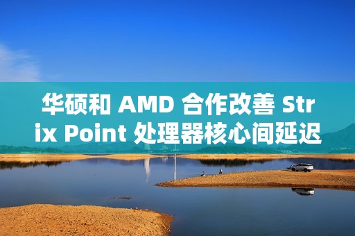 华硕和 AMD 合作改善 Strix Point 处理器核心间延迟，天选 Air 2024 首发更新 BIOS 312 版本