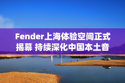 Fender上海体验空间正式揭幕 持续深化中国本土音乐人和玩家社群联结(fender china)
