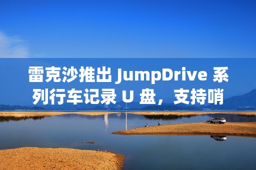 雷克沙推出 JumpDrive 系列行车记录 U 盘，支持哨兵模式录制