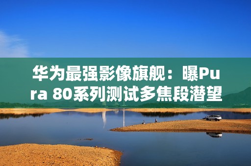 华为最强影像旗舰：曝Pura 80系列测试多焦段潜望镜