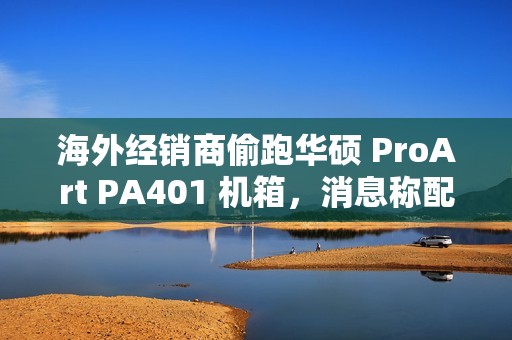 海外经销商偷跑华硕 ProArt PA401 机箱，消息称配三颗加厚风扇