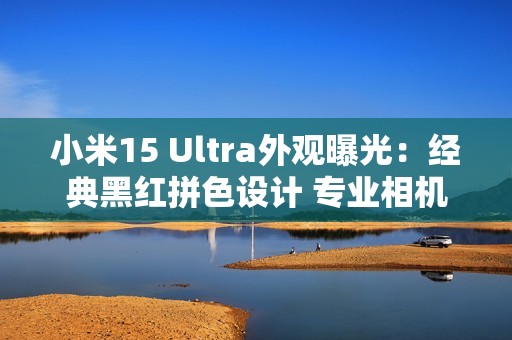 小米15 Ultra外观曝光：经典黑红拼色设计 专业相机味十足