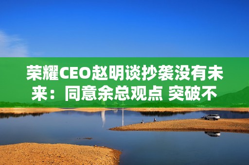 荣耀CEO赵明谈抄袭没有未来：同意余总观点 突破不是为了独占